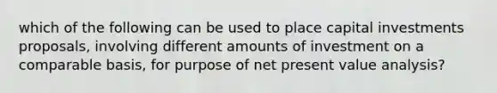 which of the following can be used to place capital investments proposals, involving different amounts of investment on a comparable basis, for purpose of net present value analysis?