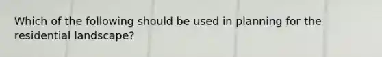 Which of the following should be used in planning for the residential landscape?