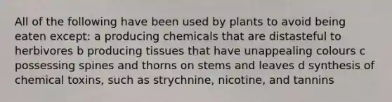 All of the following have been used by plants to avoid being eaten except: a producing chemicals that are distasteful to herbivores b producing tissues that have unappealing colours c possessing spines and thorns on stems and leaves d synthesis of chemical toxins, such as strychnine, nicotine, and tannins