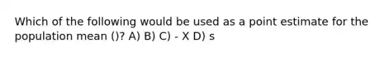 Which of the following would be used as a point estimate for the population mean ()? A) B) C) - X D) s