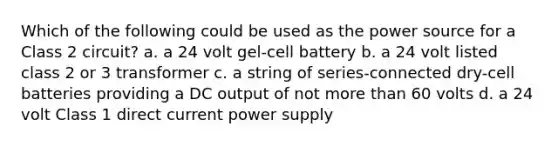 Which of the following could be used as the power source for a Class 2 circuit? a. a 24 volt gel-cell battery b. a 24 volt listed class 2 or 3 transformer c. a string of series-connected dry-cell batteries providing a DC output of not more than 60 volts d. a 24 volt Class 1 direct current power supply