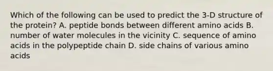 Which of the following can be used to predict the 3-D structure of the protein? A. peptide bonds between different amino acids B. number of water molecules in the vicinity C. sequence of amino acids in the polypeptide chain D. side chains of various amino acids