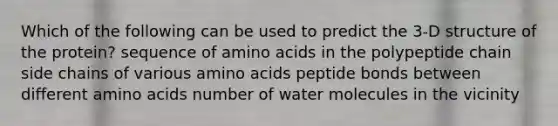 Which of the following can be used to predict the 3-D structure of the protein? sequence of amino acids in the polypeptide chain side chains of various amino acids peptide bonds between different amino acids number of water molecules in the vicinity