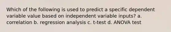 Which of the following is used to predict a specific dependent variable value based on independent variable inputs? a. correlation b. regression analysis c. t-test d. ANOVA test