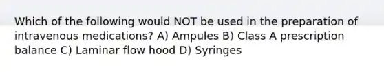 Which of the following would NOT be used in the preparation of intravenous medications? A) Ampules B) Class A prescription balance C) Laminar flow hood D) Syringes