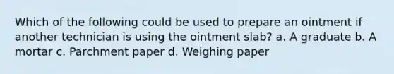 Which of the following could be used to prepare an ointment if another technician is using the ointment slab? a. A graduate b. A mortar c. Parchment paper d. Weighing paper