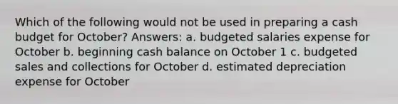 Which of the following would not be used in preparing a cash budget for October? Answers: a. budgeted salaries expense for October b. beginning cash balance on October 1 c. budgeted sales and collections for October d. estimated depreciation expense for October