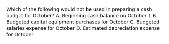 Which of the following would not be used in preparing a cash budget for October? A. Beginning cash balance on October 1 B. Budgeted capital equipment purchases for October C. Budgeted salaries expense for October D. Estimated depreciation expense for October