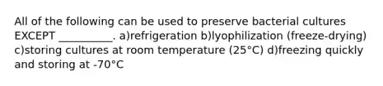 All of the following can be used to preserve bacterial cultures EXCEPT __________. a)refrigeration b)lyophilization (freeze-drying) c)storing cultures at room temperature (25°C) d)freezing quickly and storing at -70°C