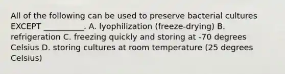 All of the following can be used to preserve bacterial cultures EXCEPT __________. A. lyophilization (freeze-drying) B. refrigeration C. freezing quickly and storing at -70 degrees Celsius D. storing cultures at room temperature (25 degrees Celsius)