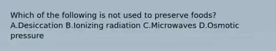 Which of the following is not used to preserve foods? A.Desiccation B.Ionizing radiation C.Microwaves D.Osmotic pressure