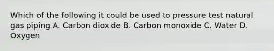 Which of the following it could be used to pressure test natural gas piping A. Carbon dioxide B. Carbon monoxide C. Water D. Oxygen