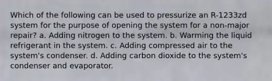 Which of the following can be used to pressurize an R-1233zd system for the purpose of opening the system for a non-major repair? a. Adding nitrogen to the system. b. Warming the liquid refrigerant in the system. c. Adding compressed air to the system's condenser. d. Adding carbon dioxide to the system's condenser and evaporator.