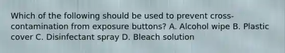 Which of the following should be used to prevent cross-contamination from exposure buttons? A. Alcohol wipe B. Plastic cover C. Disinfectant spray D. Bleach solution