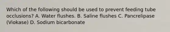 Which of the following should be used to prevent feeding tube occlusions? A. Water flushes. B. Saline flushes C. Pancrelipase (Viokase) D. Sodium bicarbonate