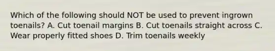 Which of the following should NOT be used to prevent ingrown toenails? A. Cut toenail margins B. Cut toenails straight across C. Wear properly fitted shoes D. Trim toenails weekly