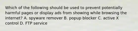 Which of the following should be used to prevent potentially harmful pages or display ads from showing while browsing the internet? A. spyware remover B. popup blocker C. active X control D. FTP service