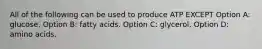 All of the following can be used to produce ATP EXCEPT Option A: glucose. Option B: fatty acids. Option C: glycerol. Option D: amino acids.