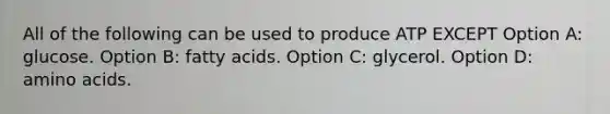 All of the following can be used to produce ATP EXCEPT Option A: glucose. Option B: fatty acids. Option C: glycerol. Option D: amino acids.