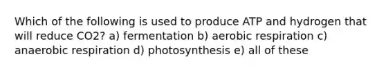 Which of the following is used to produce ATP and hydrogen that will reduce CO2? a) fermentation b) aerobic respiration c) anaerobic respiration d) photosynthesis e) all of these