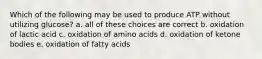 Which of the following may be used to produce ATP without utilizing glucose? a. all of these choices are correct b. oxidation of lactic acid c. oxidation of amino acids d. oxidation of ketone bodies e. oxidation of fatty acids