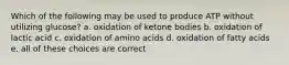 Which of the following may be used to produce ATP without utilizing glucose? a. oxidation of ketone bodies b. oxidation of lactic acid c. oxidation of amino acids d. oxidation of fatty acids e. all of these choices are correct