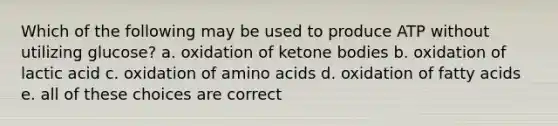 Which of the following may be used to produce ATP without utilizing glucose? a. oxidation of <a href='https://www.questionai.com/knowledge/kR9thwvAYz-ketone-bodies' class='anchor-knowledge'>ketone bodies</a> b. oxidation of lactic acid c. oxidation of <a href='https://www.questionai.com/knowledge/k9gb720LCl-amino-acids' class='anchor-knowledge'>amino acids</a> d. oxidation of fatty acids e. all of these choices are correct