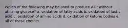 Which of the following may be used to produce ATP without utilizing glucose? a. oxidation of fatty acids b. oxidation of lactic acid c. oxidation of amino acids d. oxidation of ketone bodies e. all of these choices