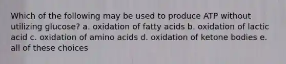 Which of the following may be used to produce ATP without utilizing glucose? a. oxidation of fatty acids b. oxidation of lactic acid c. oxidation of <a href='https://www.questionai.com/knowledge/k9gb720LCl-amino-acids' class='anchor-knowledge'>amino acids</a> d. oxidation of <a href='https://www.questionai.com/knowledge/kR9thwvAYz-ketone-bodies' class='anchor-knowledge'>ketone bodies</a> e. all of these choices