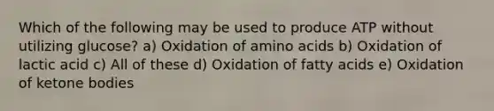 Which of the following may be used to produce ATP without utilizing glucose? a) Oxidation of amino acids b) Oxidation of lactic acid c) All of these d) Oxidation of fatty acids e) Oxidation of ketone bodies