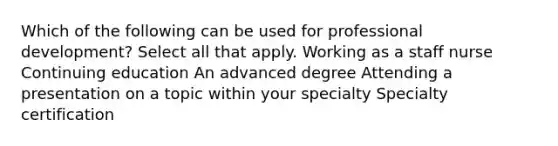 Which of the following can be used for professional development? Select all that apply.​ Working as a staff nurse​ Continuing education An advanced degree​ Attending a presentation on a topic within your specialty​ Specialty certification​