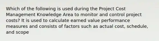 Which of the following is used during the Project Cost Management Knowledge Area to monitor and control project costs? It is used to calculate earned value performance measures and consists of factors such as actual cost, schedule, and scope