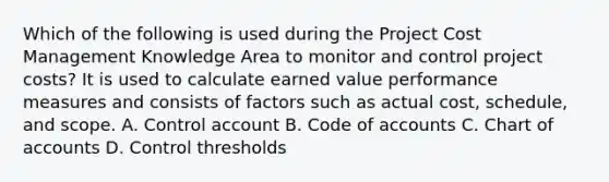 Which of the following is used during the Project Cost Management Knowledge Area to monitor and control project costs? It is used to calculate earned value performance measures and consists of factors such as actual cost, schedule, and scope. A. Control account B. Code of accounts C. Chart of accounts D. Control thresholds