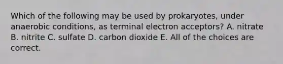 Which of the following may be used by prokaryotes, under anaerobic conditions, as terminal electron acceptors? A. nitrate B. nitrite C. sulfate D. carbon dioxide E. All of the choices are correct.