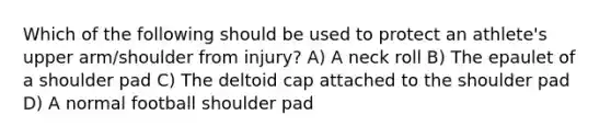 Which of the following should be used to protect an athlete's upper arm/shoulder from injury? A) A neck roll B) The epaulet of a shoulder pad C) The deltoid cap attached to the shoulder pad D) A normal football shoulder pad