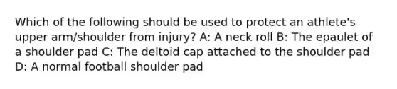 Which of the following should be used to protect an athlete's upper arm/shoulder from injury? A: A neck roll B: The epaulet of a shoulder pad C: The deltoid cap attached to the shoulder pad D: A normal football shoulder pad