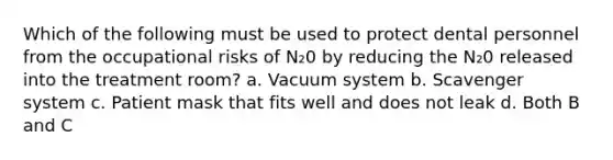 Which of the following must be used to protect dental personnel from the occupational risks of N₂0 by reducing the N₂0 released into the treatment room? a. Vacuum system b. Scavenger system c. Patient mask that fits well and does not leak d. Both B and C