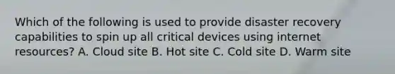 Which of the following is used to provide disaster recovery capabilities to spin up all critical devices using internet resources? A. Cloud site B. Hot site C. Cold site D. Warm site