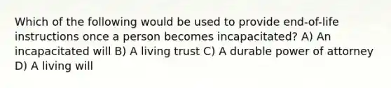 Which of the following would be used to provide end-of-life instructions once a person becomes incapacitated? A) An incapacitated will B) A living trust C) A durable power of attorney D) A living will