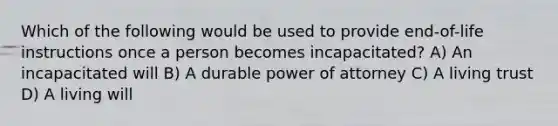 Which of the following would be used to provide end-of-life instructions once a person becomes incapacitated? A) An incapacitated will B) A durable power of attorney C) A living trust D) A living will