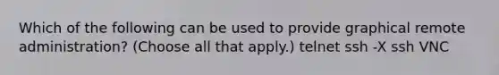 Which of the following can be used to provide graphical remote administration? (Choose all that apply.) telnet ssh -X ssh VNC