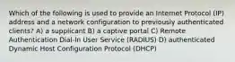 Which of the following is used to provide an Internet Protocol (IP) address and a network configuration to previously authenticated clients? A) a supplicant B) a captive portal C) Remote Authentication Dial-In User Service (RADIUS) D) authenticated Dynamic Host Configuration Protocol (DHCP)