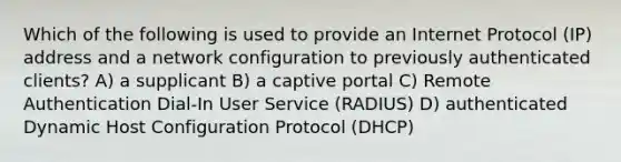 Which of the following is used to provide an Internet Protocol (IP) address and a network configuration to previously authenticated clients? A) a supplicant B) a captive portal C) Remote Authentication Dial-In User Service (RADIUS) D) authenticated Dynamic Host Configuration Protocol (DHCP)