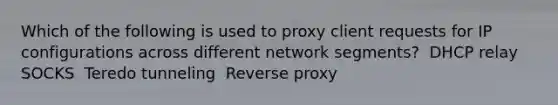 Which of the following is used to proxy client requests for IP configurations across different network segments? ​ DHCP relay ​ SOCKS ​ Teredo tunneling ​ Reverse proxy