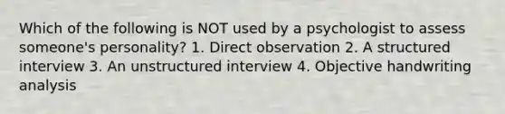 Which of the following is NOT used by a psychologist to assess someone's personality? 1. Direct observation 2. A structured interview 3. An unstructured interview 4. Objective handwriting analysis