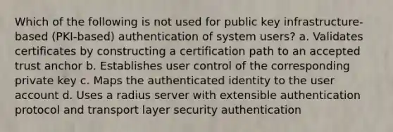 Which of the following is not used for public key infrastructure-based (PKI-based) authentication of system users? a. Validates certificates by constructing a certification path to an accepted trust anchor b. Establishes user control of the corresponding private key c. Maps the authenticated identity to the user account d. Uses a radius server with extensible authentication protocol and transport layer security authentication