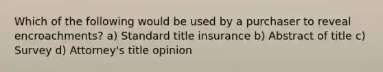 Which of the following would be used by a purchaser to reveal encroachments? a) Standard title insurance b) Abstract of title c) Survey d) Attorney's title opinion