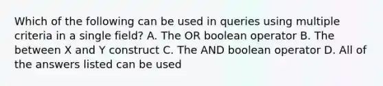 Which of the following can be used in queries using multiple criteria in a single field? A. The OR boolean operator B. The between X and Y construct C. The AND boolean operator D. All of the answers listed can be used