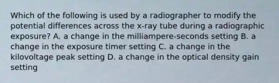 Which of the following is used by a radiographer to modify the potential differences across the x-ray tube during a radiographic exposure? A. a change in the milliampere-seconds setting B. a change in the exposure timer setting C. a change in the kilovoltage peak setting D. a change in the optical density gain setting