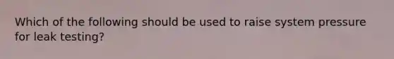 Which of the following should be used to raise system pressure for leak testing?